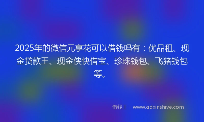 2025年的微信元享花可以借钱吗有：优品租、现金贷款王、现金侠快借宝、珍珠钱包、飞猪钱包等。