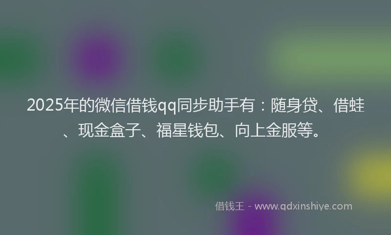 2025年的微信借钱qq同步助手有：随身贷、借蛙、现金盒子、福星钱包、向上金服等。