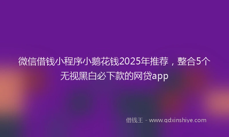微信借钱小程序小鹅花钱2025年推荐，整合5个无视黑白必下款的网贷app