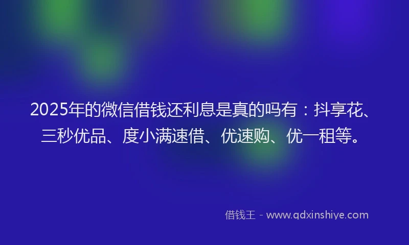 2025年的微信借钱还利息是真的吗有：抖享花、三秒优品、度小满速借、优速购、优一租等。