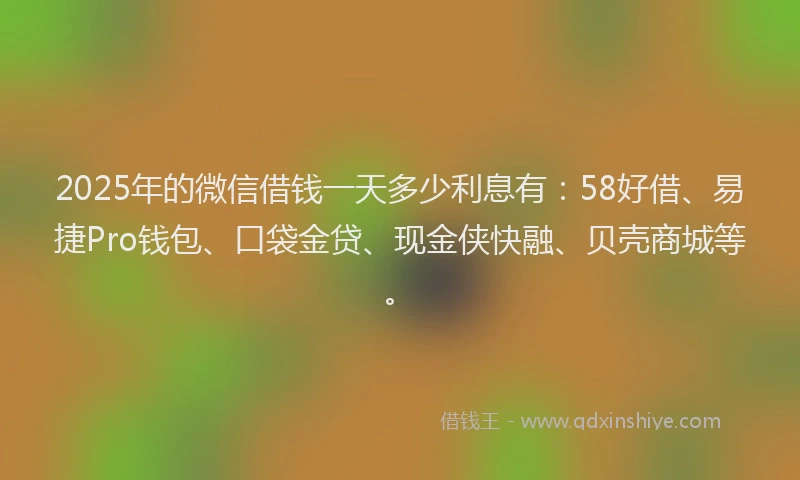 2025年的微信借钱一天多少利息有：58好借、易捷Pro钱包、口袋金贷、现金侠快融、贝壳商城等。