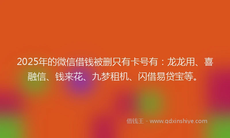 2025年的微信借钱被删只有卡号有：龙龙用、喜融信、钱来花、九梦租机、闪借易贷宝等。