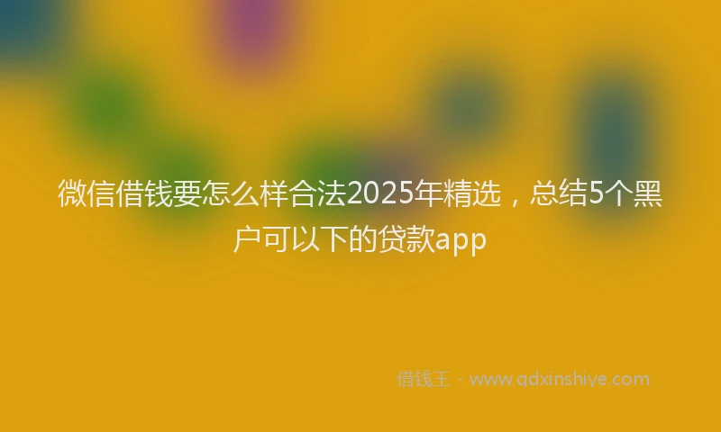 微信借钱要怎么样合法2025年精选，总结5个黑户可以下的贷款app