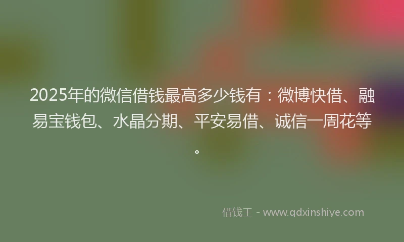 2025年的微信借钱最高多少钱有：微博快借、融易宝钱包、水晶分期、平安易借、诚信一周花等。