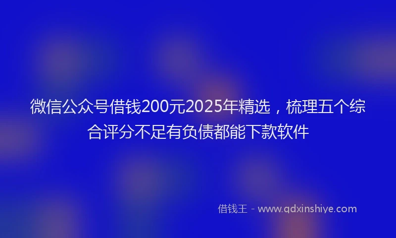 微信公众号借钱200元2025年精选，梳理五个综合评分不足有负债都能下款软件
