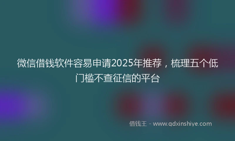 微信借钱软件容易申请2025年推荐，梳理五个低门槛不查征信的平台