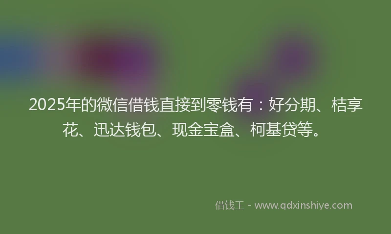 2025年的微信借钱直接到零钱有：好分期、桔享花、迅达钱包、现金宝盒、柯基贷等。
