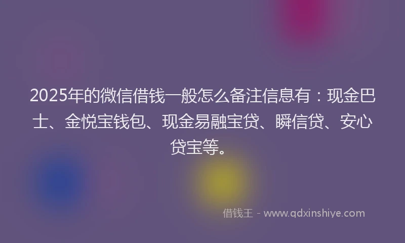 2025年的微信借钱一般怎么备注信息有：现金巴士、金悦宝钱包、现金易融宝贷、瞬信贷、安心贷宝等。
