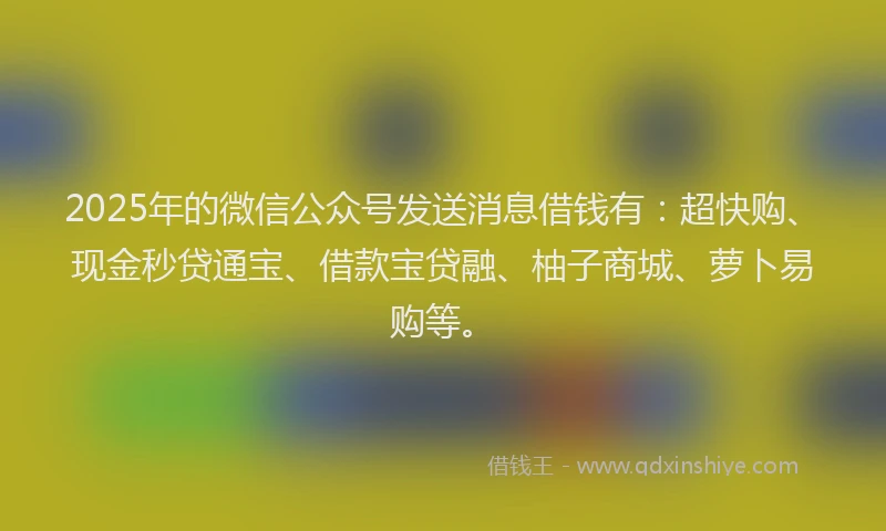 2025年的微信公众号发送消息借钱有：超快购、现金秒贷通宝、借款宝贷融、柚子商城、萝卜易购等。