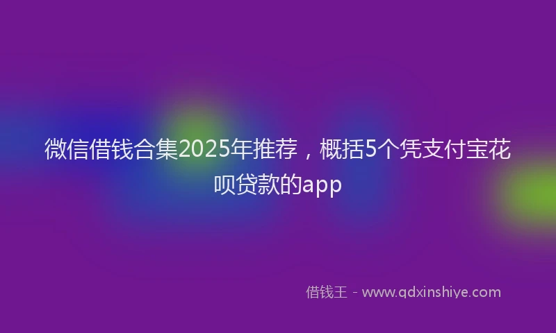 微信借钱合集2025年推荐，概括5个凭支付宝花呗贷款的app