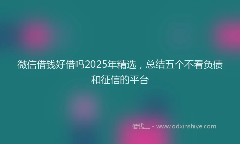 微信借钱好借吗2025年精选，总结五个不看负债和征信的平台