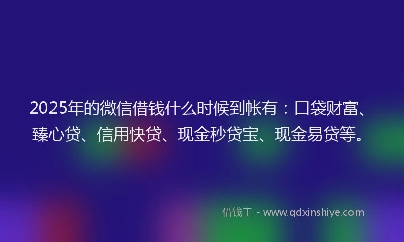 2025年的微信借钱什么时候到帐有：口袋财富、臻心贷、信用快贷、现金秒贷宝、现金易贷等。