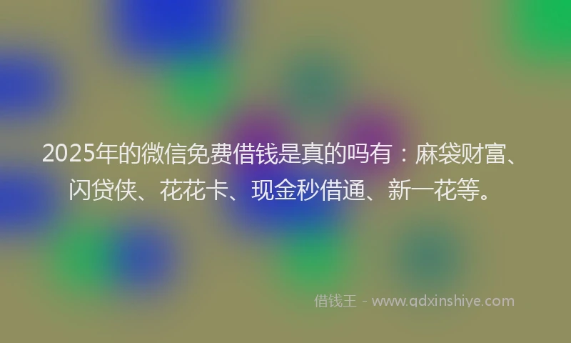 2025年的微信免费借钱是真的吗有：麻袋财富、闪贷侠、花花卡、现金秒借通、新一花等。