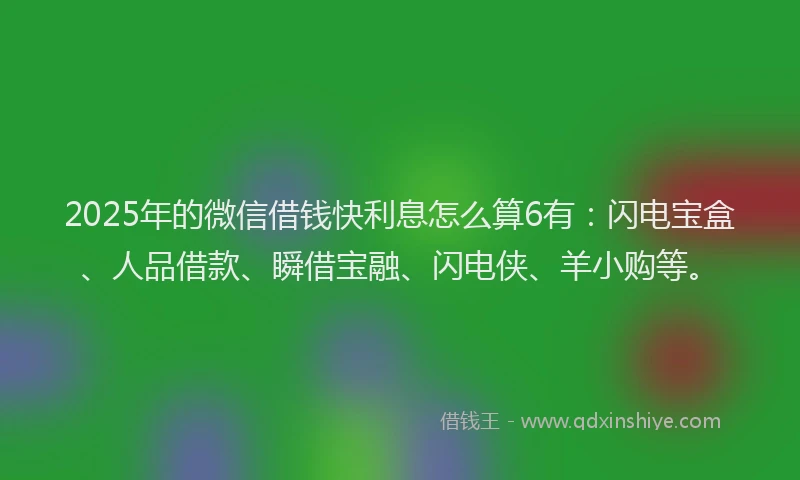2025年的微信借钱快利息怎么算6有：闪电宝盒、人品借款、瞬借宝融、闪电侠、羊小购等。