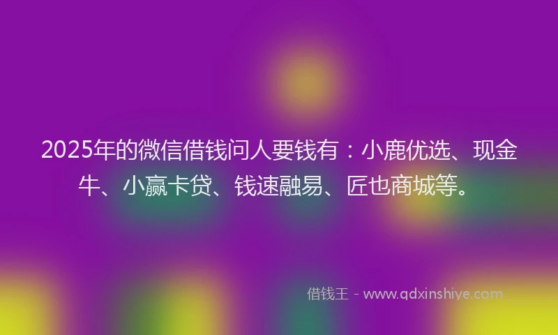 2025年的微信借钱问人要钱有：小鹿优选、现金牛、小赢卡贷、钱速融易、匠也商城等。
