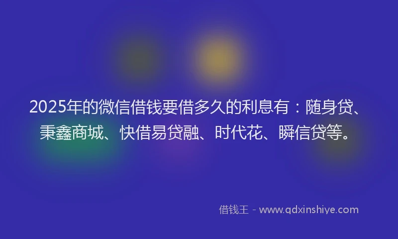 2025年的微信借钱要借多久的利息有：随身贷、秉鑫商城、快借易贷融、时代花、瞬信贷等。