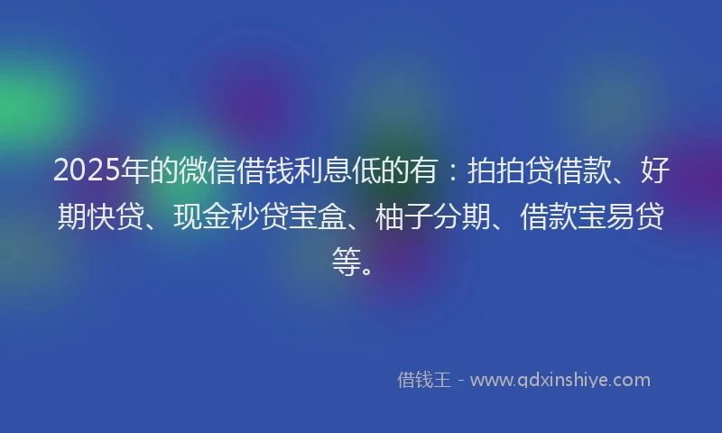 2025年的微信借钱利息低的有：拍拍贷借款、好期快贷、现金秒贷宝盒、柚子分期、借款宝易贷等。
