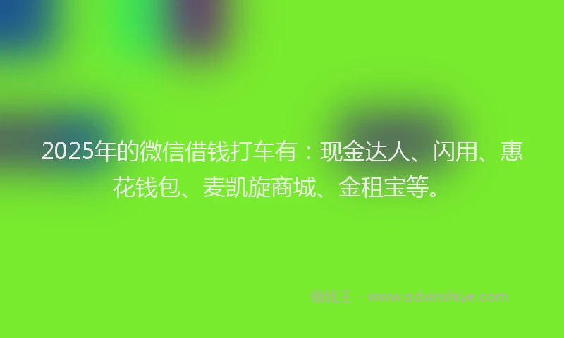 2025年的微信借钱打车有：现金达人、闪用、惠花钱包、麦凯旋商城、金租宝等。