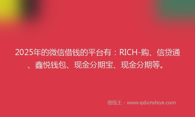 2025年的微信借钱的平台有：RICH-购、信贷通、鑫悦钱包、现金分期宝、现金分期等。