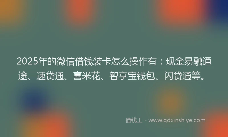 2025年的微信借钱装卡怎么操作有：现金易融通途、速贷通、喜米花、智享宝钱包、闪贷通等。
