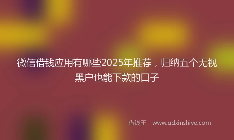 微信借钱应用有哪些2025年推荐，归纳五个无视黑户也能下款的口子