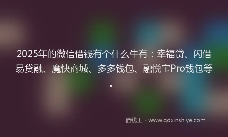 2025年的微信借钱有个什么牛有：幸福贷、闪借易贷融、魔快商城、多多钱包、融悦宝Pro钱包等。