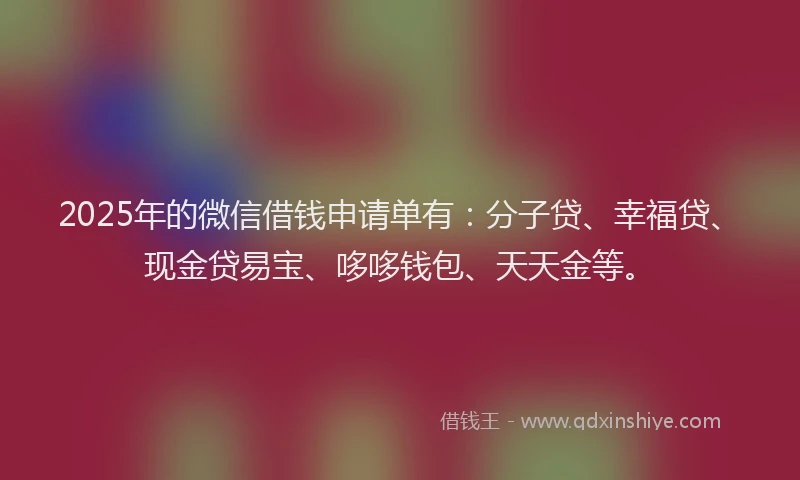 2025年的微信借钱申请单有：分子贷、幸福贷、现金贷易宝、哆哆钱包、天天金等。