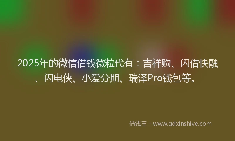 2025年的微信借钱微粒代有：吉祥购、闪借快融、闪电侠、小爱分期、瑞泽Pro钱包等。