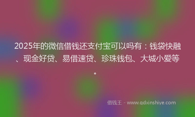 2025年的微信借钱还支付宝可以吗有：钱袋快融、现金好贷、易借速贷、珍珠钱包、大城小爱等。