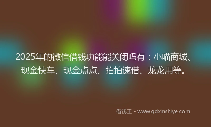 2025年的微信借钱功能能关闭吗有：小喵商城、现金快车、现金点点、拍拍速借、龙龙用等。