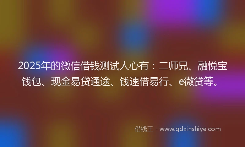 2025年的微信借钱测试人心有：二师兄、融悦宝钱包、现金易贷通途、钱速借易行、e微贷等。