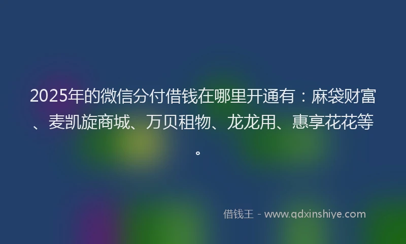 2025年的微信分付借钱在哪里开通有：麻袋财富、麦凯旋商城、万贝租物、龙龙用、惠享花花等。