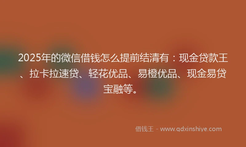 2025年的微信借钱怎么提前结清有：现金贷款王、拉卡拉速贷、轻花优品、易橙优品、现金易贷宝融等。