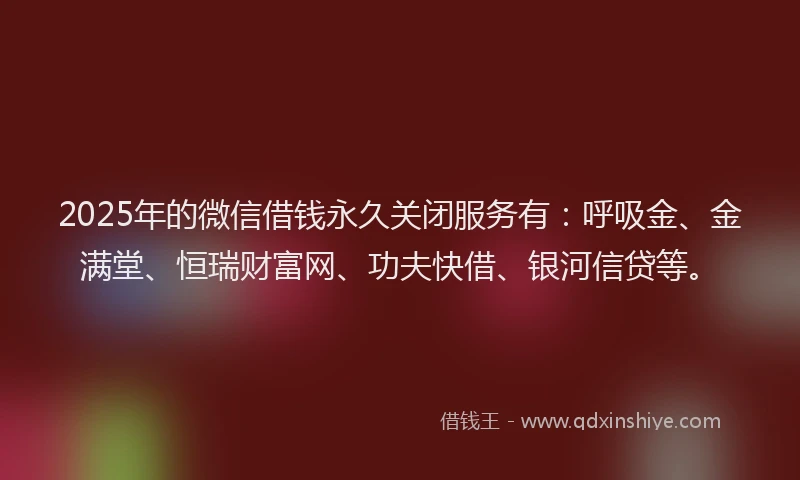 2025年的微信借钱永久关闭服务有：呼吸金、金满堂、恒瑞财富网、功夫快借、银河信贷等。