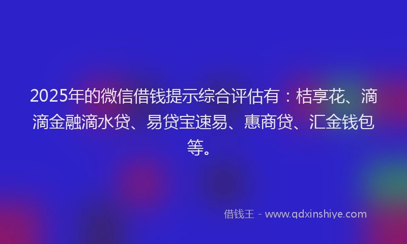 2025年的微信借钱提示综合评估有：桔享花、滴滴金融滴水贷、易贷宝速易、惠商贷、汇金钱包等。