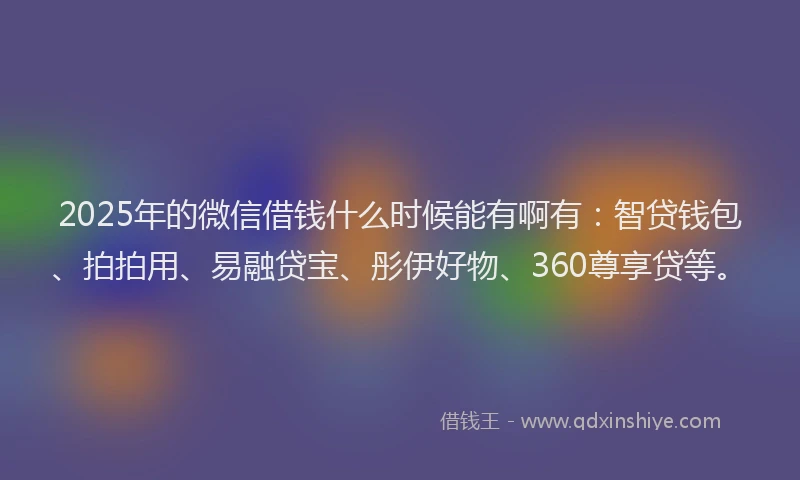 2025年的微信借钱什么时候能有啊有：智贷钱包、拍拍用、易融贷宝、彤伊好物、360尊享贷等。