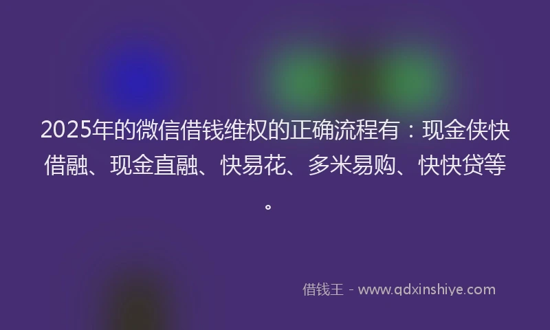 2025年的微信借钱维权的正确流程有：现金侠快借融、现金直融、快易花、多米易购、快快贷等。