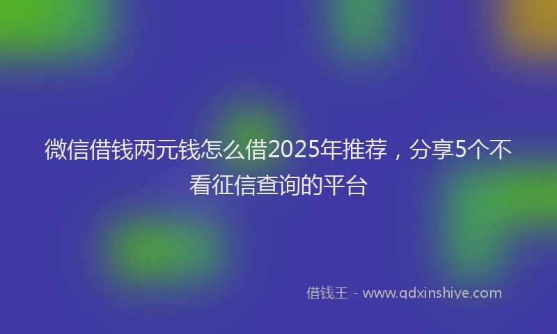 微信借钱两元钱怎么借2025年推荐，分享5个不看征信查询的平台