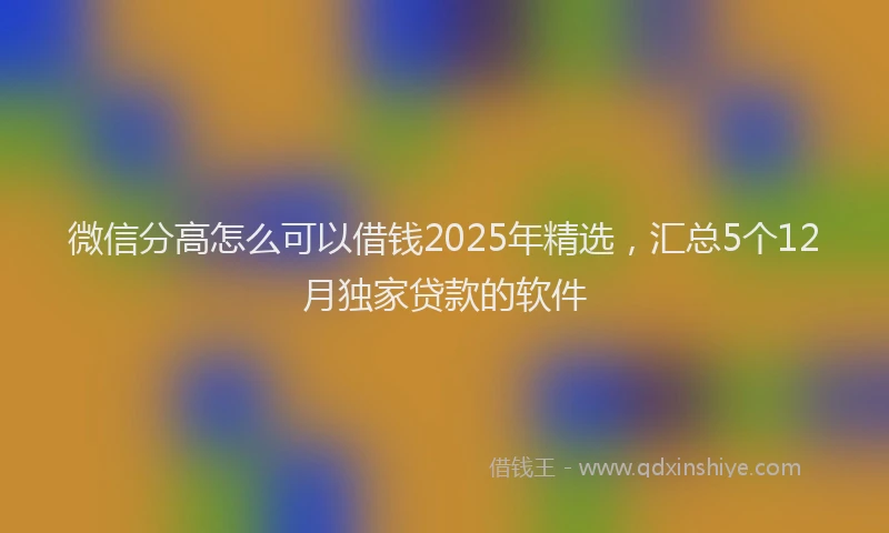 微信分高怎么可以借钱2025年精选，汇总5个12月独家贷款的软件