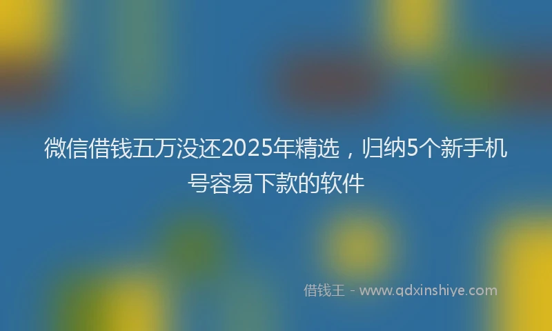 微信借钱五万没还2025年精选，归纳5个新手机号容易下款的软件