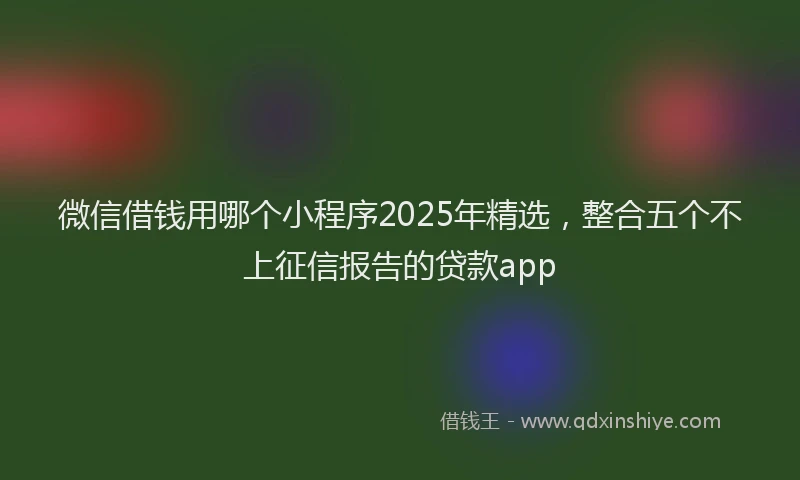 微信借钱用哪个小程序2025年精选，整合五个不上征信报告的贷款app
