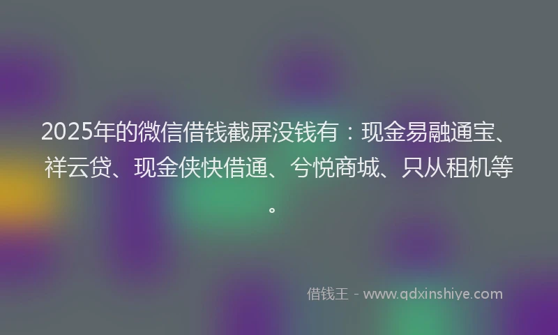 2025年的微信借钱截屏没钱有：现金易融通宝、祥云贷、现金侠快借通、兮悦商城、只从租机等。