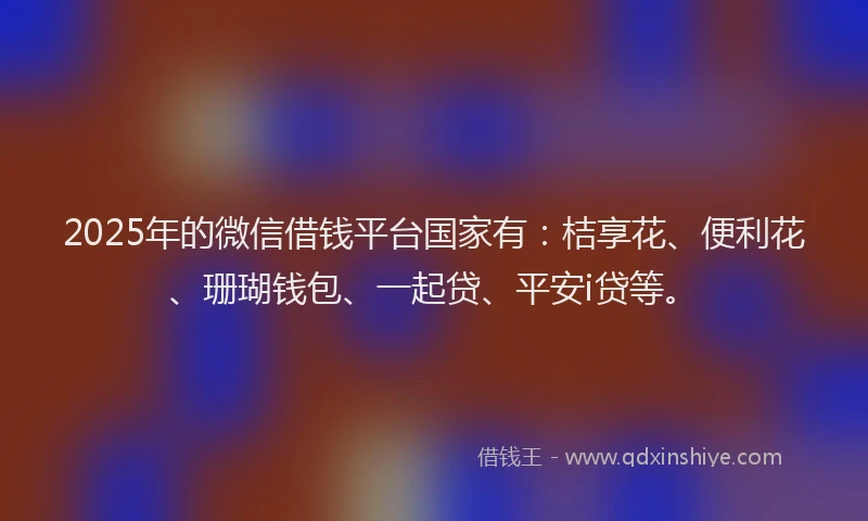 2025年的微信借钱平台国家有：桔享花、便利花、珊瑚钱包、一起贷、平安i贷等。