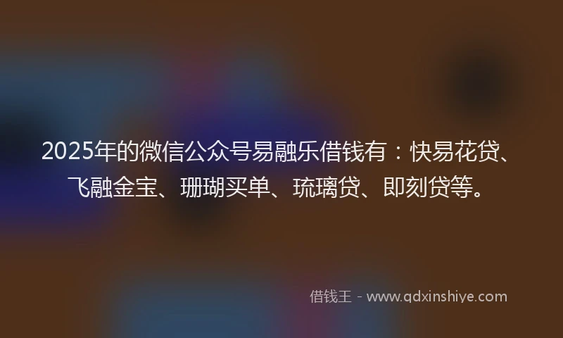 2025年的微信公众号易融乐借钱有：快易花贷、飞融金宝、珊瑚买单、琉璃贷、即刻贷等。