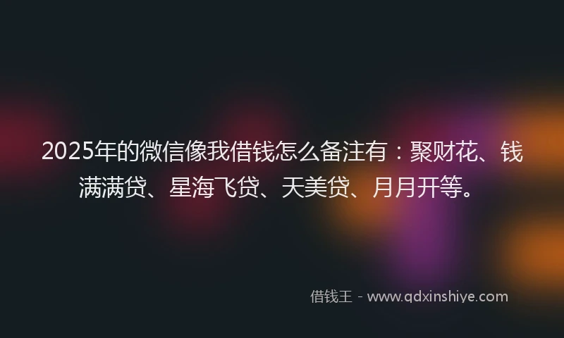2025年的微信像我借钱怎么备注有：聚财花、钱满满贷、星海飞贷、天美贷、月月开等。