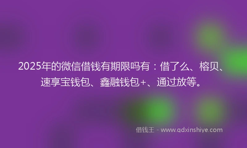 2025年的微信借钱有期限吗有：借了么、榕贝、速享宝钱包、鑫融钱包+、通过放等。