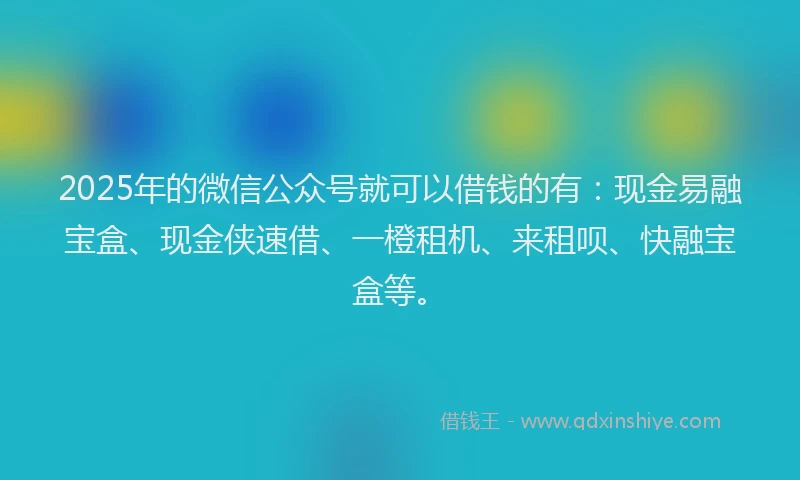 2025年的微信公众号就可以借钱的有：现金易融宝盒、现金侠速借、一橙租机、来租呗、快融宝盒等。