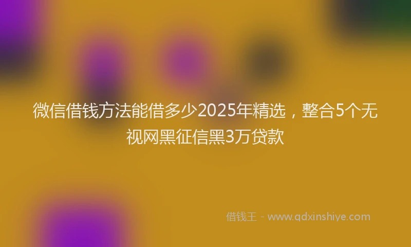微信借钱方法能借多少2025年精选，整合5个无视网黑征信黑3万贷款
