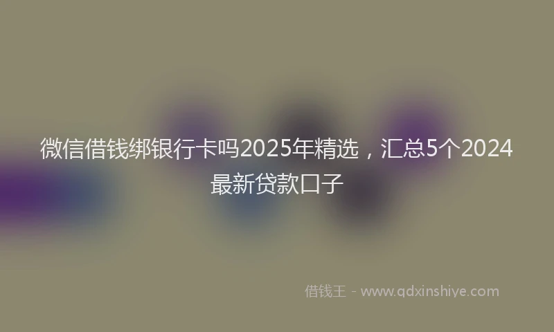 微信借钱绑银行卡吗2025年精选，汇总5个2024最新贷款口子