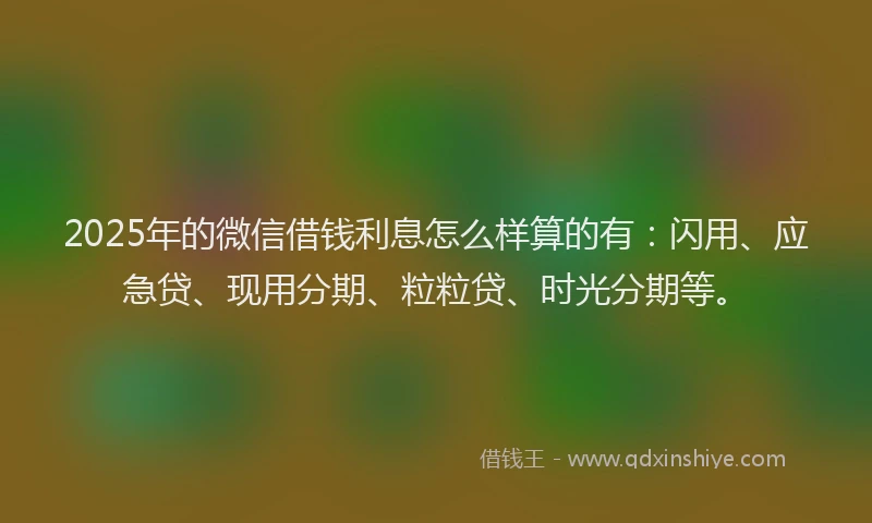 2025年的微信借钱利息怎么样算的有：闪用、应急贷、现用分期、粒粒贷、时光分期等。